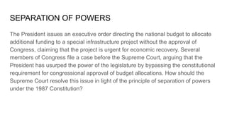 SEPARATION OF POWERS
The President issues an executive order directing the national budget to allocate
additional funding to a special infrastructure project without the approval of
Congress, claiming that the project is urgent for economic recovery. Several
members of Congress file a case before the Supreme Court, arguing that the
President has usurped the power of the legislature by bypassing the constitutional
requirement for congressional approval of budget allocations. How should the
Supreme Court resolve this issue in light of the principle of separation of powers
under the 1987 Constitution?
 