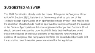 SUGGESTED ANSWER
The 1987 Constitution clearly vests the power of the purse in Congress. Under
Article VI, Section 29(1), it states that "[n]o money shall be paid out of the
Treasury except in pursuance of an appropriation made by law." This means that
the allocation of public funds must be approved by Congress through the passage
of the General Appropriations Act or a supplemental budget law. Supreme Court
should declare the executive order invalid if it finds that the President acted
outside the bounds of executive authority by reallocating funds without the
approval of Congress. The ruling would reinforce the constitutional principle that
the executive cannot exercise powers reserved for the legislature.
 