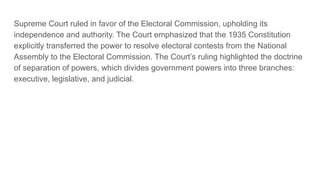 Supreme Court ruled in favor of the Electoral Commission, upholding its
independence and authority. The Court emphasized that the 1935 Constitution
explicitly transferred the power to resolve electoral contests from the National
Assembly to the Electoral Commission. The Court’s ruling highlighted the doctrine
of separation of powers, which divides government powers into three branches:
executive, legislative, and judicial.
 