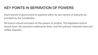 KEY POINTS IN SEPARATION OF POWERS
Each branch of government is supreme within its own sphere of authority as
provided by the Constitution.
No branch should encroach on the powers of another. The legislative branch
enacts laws, the executive implements them, and the judiciary interprets laws and
settles disputes.
 