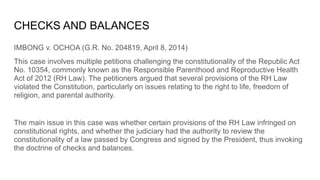 CHECKS AND BALANCES
IMBONG v. OCHOA (G.R. No. 204819, April 8, 2014)
This case involves multiple petitions challenging the constitutionality of the Republic Act
No. 10354, commonly known as the Responsible Parenthood and Reproductive Health
Act of 2012 (RH Law). The petitioners argued that several provisions of the RH Law
violated the Constitution, particularly on issues relating to the right to life, freedom of
religion, and parental authority.
The main issue in this case was whether certain provisions of the RH Law infringed on
constitutional rights, and whether the judiciary had the authority to review the
constitutionality of a law passed by Congress and signed by the President, thus invoking
the doctrine of checks and balances.
 