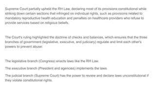 Supreme Court partially upheld the RH Law, declaring most of its provisions constitutional while
striking down certain sections that infringed on individual rights, such as provisions related to
mandatory reproductive health education and penalties on healthcare providers who refuse to
provide services based on religious beliefs.
The Court's ruling highlighted the doctrine of checks and balances, which ensures that the three
branches of government (legislative, executive, and judiciary) regulate and limit each other's
powers to prevent abuse:
The legislative branch (Congress) enacts laws like the RH Law.
The executive branch (President and agencies) implements the laws.
The judicial branch (Supreme Court) has the power to review and declare laws unconstitutional if
they violate constitutional rights.
 