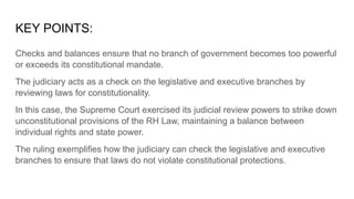 KEY POINTS:
Checks and balances ensure that no branch of government becomes too powerful
or exceeds its constitutional mandate.
The judiciary acts as a check on the legislative and executive branches by
reviewing laws for constitutionality.
In this case, the Supreme Court exercised its judicial review powers to strike down
unconstitutional provisions of the RH Law, maintaining a balance between
individual rights and state power.
The ruling exemplifies how the judiciary can check the legislative and executive
branches to ensure that laws do not violate constitutional protections.
 