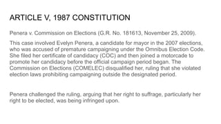 ARTICLE V, 1987 CONSTITUTION
Penera v. Commission on Elections (G.R. No. 181613, November 25, 2009).
This case involved Evelyn Penera, a candidate for mayor in the 2007 elections,
who was accused of premature campaigning under the Omnibus Election Code.
She filed her certificate of candidacy (COC) and then joined a motorcade to
promote her candidacy before the official campaign period began. The
Commission on Elections (COMELEC) disqualified her, ruling that she violated
election laws prohibiting campaigning outside the designated period.
Penera challenged the ruling, arguing that her right to suffrage, particularly her
right to be elected, was being infringed upon.
 