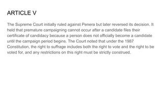 ARTICLE V
The Supreme Court initially ruled against Penera but later reversed its decision. It
held that premature campaigning cannot occur after a candidate files their
certificate of candidacy because a person does not officially become a candidate
until the campaign period begins. The Court noted that under the 1987
Constitution, the right to suffrage includes both the right to vote and the right to be
voted for, and any restrictions on this right must be strictly construed.
 