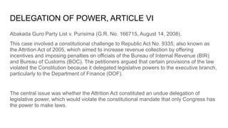 DELEGATION OF POWER, ARTICLE VI
Abakada Guro Party List v. Purisima (G.R. No. 166715, August 14, 2008).
This case involved a constitutional challenge to Republic Act No. 9335, also known as
the Attrition Act of 2005, which aimed to increase revenue collection by offering
incentives and imposing penalties on officials of the Bureau of Internal Revenue (BIR)
and Bureau of Customs (BOC). The petitioners argued that certain provisions of the law
violated the Constitution because it delegated legislative powers to the executive branch,
particularly to the Department of Finance (DOF).
The central issue was whether the Attrition Act constituted an undue delegation of
legislative power, which would violate the constitutional mandate that only Congress has
the power to make laws.
 