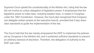 Supreme Court upheld the constitutionality of the Attrition Act, ruling that the law
did not involve an undue delegation of legislative power. It emphasized that the
legislative power to make laws, including taxation laws, is vested in Congress
under the 1987 Constitution. However, the Court also recognized that Congress
can delegate certain powers to the executive branch, provided that it lays down
clear standards to guide the implementation of the law.
The Court held that the law merely empowered the DOF to implement the policies
set by Congress in the Attrition Act, and it contained sufficient standards to prevent
an arbitrary exercise of discretion. Therefore, the delegation of authority to the
DOF was valid.
 