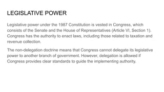 LEGISLATIVE POWER
Legislative power under the 1987 Constitution is vested in Congress, which
consists of the Senate and the House of Representatives (Article VI, Section 1).
Congress has the authority to enact laws, including those related to taxation and
revenue collection.
The non-delegation doctrine means that Congress cannot delegate its legislative
power to another branch of government. However, delegation is allowed if
Congress provides clear standards to guide the implementing authority.
 
