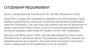 CITIZENSHIP REQUIREMENT
David v. Senate Electoral Tribunal (G.R. No. 221538, December 8, 2015)
Grace Poe, a senator and candidate for president in the 2016 elections, faced
petitions questioning her natural-born citizenship and residency qualifications
under the Constitution. The main issue was whether she met the requirement of
being a natural-born Filipino citizen, which is a constitutional qualification for
running for president under Article VII, Section 2 of the 1987 Constitution.
Poe was a foundling, found in Iloilo, and was later adopted by Filipino actors
Fernando Poe Jr. and Susan Roces. The petitioners argued that, because her
biological parents were unknown, she could not be presumed a natural-born
citizen, casting doubt on her qualification to run for president.
 