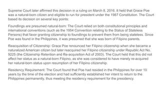 Supreme Court later affirmed this decision in a ruling on March 8, 2016. It held that Grace Poe
was a natural-born citizen and eligible to run for president under the 1987 Constitution. The Court
based its decision on several key points:
Foundlings are presumed natural-born: The Court relied on both constitutional principles and
international conventions (such as the 1954 Convention relating to the Status of Stateless
Persons) that favor granting citizenship to foundlings to prevent them from being stateless. Since
Poe was found in the Philippines, it was presumed that she was born of Filipino parents.
Reacquisition of Citizenship: Grace Poe renounced her Filipino citizenship when she became a
naturalized American citizen but later reacquired her Filipino citizenship under Republic Act No.
9225 (the Citizenship Retention and Re-acquisition Act of 2003). The Court held that this did not
affect her status as a natural-born Filipino, as she was considered to have merely re-acquired
her natural-born status upon resumption of her Filipino citizenship.
Residency Requirement: The Court found that Poe had resided in the Philippines for over 10
years by the time of the election and had sufficiently established her intent to return to the
Philippines permanently, thus meeting the residency requirement for the presidency.
 