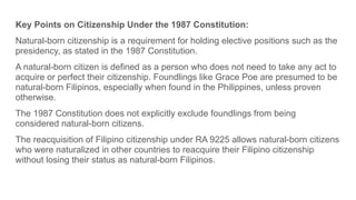 Key Points on Citizenship Under the 1987 Constitution:
Natural-born citizenship is a requirement for holding elective positions such as the
presidency, as stated in the 1987 Constitution.
A natural-born citizen is defined as a person who does not need to take any act to
acquire or perfect their citizenship. Foundlings like Grace Poe are presumed to be
natural-born Filipinos, especially when found in the Philippines, unless proven
otherwise.
The 1987 Constitution does not explicitly exclude foundlings from being
considered natural-born citizens.
The reacquisition of Filipino citizenship under RA 9225 allows natural-born citizens
who were naturalized in other countries to reacquire their Filipino citizenship
without losing their status as natural-born Filipinos.
 