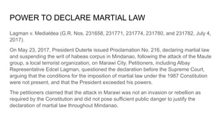 POWER TO DECLARE MARTIAL LAW
Lagman v. Medialdea (G.R. Nos. 231658, 231771, 231774, 231780, and 231782, July 4,
2017).
On May 23, 2017, President Duterte issued Proclamation No. 216, declaring martial law
and suspending the writ of habeas corpus in Mindanao, following the attack of the Maute
group, a local terrorist organization, on Marawi City. Petitioners, including Albay
Representative Edcel Lagman, questioned the declaration before the Supreme Court,
arguing that the conditions for the imposition of martial law under the 1987 Constitution
were not present, and that the President exceeded his powers.
The petitioners claimed that the attack in Marawi was not an invasion or rebellion as
required by the Constitution and did not pose sufficient public danger to justify the
declaration of martial law throughout Mindanao.
 