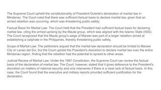 The Supreme Court upheld the constitutionality of President Duterte's declaration of martial law in
Mindanao. The Court ruled that there was sufficient factual basis to declare martial law, given that an
armed rebellion was occurring, which was threatening public safety.
Factual Basis for Martial Law: The Court held that the President had sufficient factual basis for declaring
martial law, citing the armed uprising by the Maute group, which was aligned with the Islamic State (ISIS).
The Court recognized that the Maute group's siege of Marawi was part of a larger rebellion aimed at
establishing a caliphate in the Philippines, thereby threatening public safety.
Scope of Martial Law: The petitioners argued that the martial law declaration should be limited to Marawi
City or Lanao del Sur, but the Court upheld the President's discretion to declare martial law over the entire
Mindanao region, finding that the rebellion had the potential to spread to other areas.
Judicial Review of Martial Law: Under the 1987 Constitution, the Supreme Court can review the factual
basis of the declaration of martial law. The Court, however, stated that it gives deference to the President's
discretion on matters of national security and only intervenes if there is a clear lack of factual basis. In this
case, the Court found that the executive and military reports provided sufficient justification for the
declaration.
 