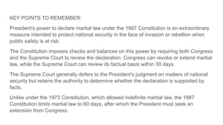KEY POINTS TO REMEMBER:
President’s power to declare martial law under the 1987 Constitution is an extraordinary
measure intended to protect national security in the face of invasion or rebellion when
public safety is at risk.
The Constitution imposes checks and balances on this power by requiring both Congress
and the Supreme Court to review the declaration. Congress can revoke or extend martial
law, while the Supreme Court can review its factual basis within 30 days.
The Supreme Court generally defers to the President's judgment on matters of national
security but retains the authority to determine whether the declaration is supported by
facts.
Unlike under the 1973 Constitution, which allowed indefinite martial law, the 1987
Constitution limits martial law to 60 days, after which the President must seek an
extension from Congress.
 