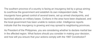 The southern province of a country is facing an insurgency led by a group aiming
to overthrow the government and establish its own independent state. The
insurgents have gained control of several towns, set up armed checkpoints, and
launched attacks on military bases. Civilians in the area have been displaced, and
the local government has been unable to restore order. Intelligence reports
indicate that the insurgency is growing and may spread to neighboring provinces.
As President of the Philippines, you are considering whether to declare martial law
in the affected region. What factors should you consider in making your decision,
and how will you ensure that your actions comply with the 1987 Constitution?
 