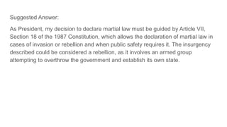 Suggested Answer:
As President, my decision to declare martial law must be guided by Article VII,
Section 18 of the 1987 Constitution, which allows the declaration of martial law in
cases of invasion or rebellion and when public safety requires it. The insurgency
described could be considered a rebellion, as it involves an armed group
attempting to overthrow the government and establish its own state.
 