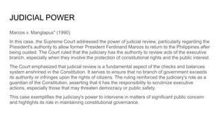 JUDICIAL POWER
Marcos v. Manglapus" (1990)
In this case, the Supreme Court addressed the power of judicial review, particularly regarding the
President's authority to allow former President Ferdinand Marcos to return to the Philippines after
being ousted. The Court ruled that the judiciary has the authority to review acts of the executive
branch, especially when they involve the protection of constitutional rights and the public interest.
The Court emphasized that judicial review is a fundamental aspect of the checks and balances
system enshrined in the Constitution. It serves to ensure that no branch of government exceeds
its authority or infringes upon the rights of citizens. The ruling reinforced the judiciary's role as a
guardian of the Constitution, asserting that it has the responsibility to scrutinize executive
actions, especially those that may threaten democracy or public safety.
This case exemplifies the judiciary's power to intervene in matters of significant public concern
and highlights its role in maintaining constitutional governance.
 