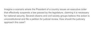 Imagine a scenario where the President of a country issues an executive order
that effectively suspends a law passed by the legislature, claiming it is necessary
for national security. Several citizens and civil society groups believe this action is
unconstitutional and file a petition for judicial review. How should the judiciary
approach this case?
 