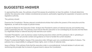 SUGGESTED ANSWER
In approaching this case, the judiciary should first assess its jurisdiction to hear the petition. It should determine
whether the executive order violates constitutional provisions, particularly regarding the separation of powers and the
legislative authority.
The judiciary should:
Examine the Constitution: Review relevant constitutional articles that outline the powers of the executive and the
legislature, as well as the scope of judicial review.
Evaluate the Basis for the Executive Order: Analyze the President's claims of national security and whether they
justify suspending the law. The judiciary must ensure that the executive is not overstepping its bounds and that there
is a legitimate threat to national security that warrants such action.
Consider Precedents: Look at previous cases involving executive orders and the judiciary's role in upholding or
nullifying them. This can provide context and guidance on how to handle the current situation.
Protect Fundamental Rights: Assess if the executive order infringes upon any constitutional rights of citizens. The
judiciary has a responsibility to safeguard these rights, even in times of national crisis.
Issue a Ruling: If the judiciary finds that the executive order is unconstitutional, it should declare it null and void,
reinforcing the principle that no branch of government is above the Constitution.
 