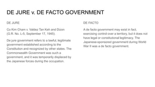 DE JURE v. DE FACTO GOVERNMENT
DE JURE
Co Kim Cham v. Valdez Tan Keh and Dizon
(G.R. No. L-5, September 17, 1945).
De jure government refers to a lawful, legitimate
government established according to the
Constitution and recognized by other states. The
Commonwealth Government was such a
government, and it was temporarily displaced by
the Japanese forces during the occupation.
DE FACTO
A de facto government may exist in fact,
exercising control over a territory, but it does not
have legal or constitutional legitimacy. The
Japanese-sponsored government during World
War II was a de facto government.
 