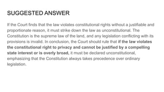 SUGGESTED ANSWER
If the Court finds that the law violates constitutional rights without a justifiable and
proportionate reason, it must strike down the law as unconstitutional. The
Constitution is the supreme law of the land, and any legislation conflicting with its
provisions is invalid. In conclusion, the Court should rule that if the law violates
the constitutional right to privacy and cannot be justified by a compelling
state interest or is overly broad, it must be declared unconstitutional,
emphasizing that the Constitution always takes precedence over ordinary
legislation.
 
