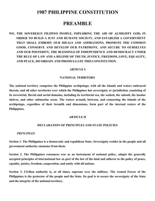 1987 PHILIPPINE CONSTITUTION
PREAMBLE
WE, THE SOVEREIGN FILIPINO PEOPLE, IMPLORING THE AID OF ALMIGHTY GOD, IN
ORDER TO BUILD A JUST AND HUMANE SOCIETY, AND ESTABLISH A GOVERNMENT
THAT SHALL EMBODY OUR IDEALS AND ASPIRATIONS, PROMOTE THE COMMON
GOOD, CONSERVE AND DEVELOP OUR PATRIMONY, AND SECURE TO OURSELVES
AND OUR POSTERITY, THE BLESSINGS OF INDEPENDENCE AND DEMOCRACY UNDER
THE RULE OF LAW AND A REGIME OF TRUTH, JUSTICE, FREEDOM, LOVE, EQUALITY,
AND PEACE, DO ORDAIN AND PROMULGATE THIS CONSTITUTION.
ARTICLE I
NATIONAL TERRITORY
The national territory comprises the Philippine archipelago, with all the islands and waters embraced
therein, and all other territories over which the Philippines has sovereignty or jurisdiction, consisting of
its terrestrial, fluvial and aerial domains, including its territorial sea, the seabed, the subsoil, the insular
shelves, and other submarine areas. The waters around, between, and connecting the islands of the
archipelago, regardless of their breadth and dimensions, form part of the internal waters of the
Philippines.
ARTICLE II
DECLARATION OF PRINCIPLES AND STATE POLICIES
PRINCIPLES
Section 1. The Philippines is a democratic and republican State. Sovereignty resides in the people and all
government authority emanates from them.
Section 2. The Philippines renounces war as an instrument of national policy, adopts the generally
accepted principles of international law as part of the law of the land and adheres to the policy of peace,
equality, justice, freedom, cooperation, and amity with all nations.
Section 3. Civilian authority is, at all times, supreme over the military. The Armed Forces of the
Philippines is the protector of the people and the State. Its goal is to secure the sovereignty of the State
and the integrity of the national territory.
 