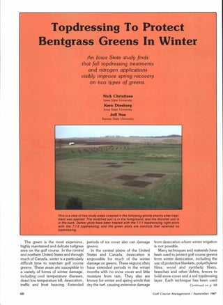 Topdressing To Protect
           Bentgrass Greens In Winter
                                            An Iowa State study finds
                                         that fall topdressing treatments
                                             and nitrogen applications
                                         visibly improve spring recovery
                                              on two types of greens.


                                                        Nick Christians
                                                        Iowa State University
                                                         Kern Diesburg
                                                        Iowa State University
                                                             Jeff Nus
                                                       Kansas State University




                        This is a view of two study areas covered in the following article shortly after treat-
                        ment was applied. The modified soil is in the foreground, and the Nicollet soil is
                        in the back. Darker plots have been treated with the 1:1:1 topdressing; light plots
                        with the 7:1:2 topdressing; and the green plots are controls that received no
                        topdressing.


   The green is the most expensive,         periods of ice cover also can damage             from desiccation where winter irrigation
highly maintained and delicate turfgrass    greens.                                          is not possible.
area on the golf course. In the central        In the central plains of the United              Many techniques and materials have
and northern United States and through      States and Canada,        desiccation is         been used to protect golf course greens
much of Canada, winter is a particularly    responsible for much of the winter               from winter desiccation, including the
difficult time to maintain golf course      damage on greens. These regions often            use of protective blankets, polyethylene
greens. These areas are susceptible to      have extended periods in the winter              films, wood and synthetic          fibers,
a variety of forms of winter damage,        months with no snow cover and little             branches and other debris, fences to
including cool temperature      diseases,   moisture from rain. They also are                hold snow cover and a soil topdressing
direct low temperature kill, desiccation,   known for winter and spring winds that           layer. Each technique has been used
traffic and frost heaving. Extended         dry the turf, causing extensive damage                                   Continued   on p. 68


66                                                                                          Golf Course Management I September 1987
 