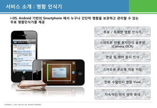 서비스 소개 : 명함 인식기

       i-OS, Android 기반의 Smartphone 에서 누구나 간단히 명함을 보관하고 관리할 수 있는
       무료 명함인식기를 제공


                                                    무료 / 무제한 명함 인식기


                                                   스마트폰 전용 문자인식 솔루션
                                                       (Camera OCR)


                                                     한글 및 영어 동시 인식


                                                    스마트폰 주소록 자동 저장


                                                    전화 수발신시 명함 View


                                                    지속적인 인식 영역 확대


COPYRIGHT ⓒ 2011 WESCAN, INC. All RIGHT RESERVED
 