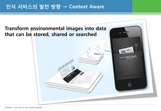 인식 서비스의 발전 방향 → Context Aware



Transform environmental images into data
that can be stored, shared or searched




COPYRIGHT ⓒ 2011 WESCAN, INC. All RIGHT RESERVED
 