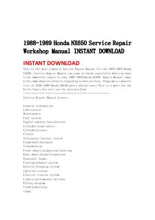  
 
 
 
1988-1989 Honda NX650 Service Repair
Workshop Manual INSTANT DOWNLOAD
INSTANT DOWNLOAD 
This is the most complete Service Repair Manual for the 1988-1989 Honda
NX650 .Service Repair Manual can come in handy especially when you have
to do immediate repair to your 1988-1989 Honda NX650 .Repair Manual comes
with comprehensive details regarding technical data. Diagrams a complete
list of 1988-1989 Honda NX650 parts and pictures.This is a must for the
Do-It-Yours.You will not be dissatisfied.
=======================================================
Service Repair Manual Covers:
General information
Lubrication
Maintenance
Fuel system
Engine removal/installation
Cylinder head/valves
Cylinder/piston
Clutch
Alternator/starter clutch
Crankshaft/balancer
Transmission
Front wheel/suspension/steering
Rear wheel/brake/suspension
Hydraulic brake
Fairing/exhaust system
Battery/charging system
Ignition system
Electric starter system
Lights/instruments/switches
Wiring diagram
Troubleshooting
Index
 