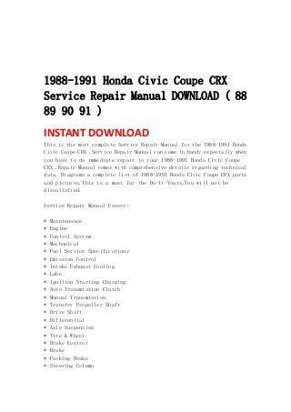  
 
 
 
1988-1991 Honda Civic Coupe CRX
Service Repair Manual DOWNLOAD ( 88
89 90 91 )
INSTANT DOWNLOAD 
This is the most complete Service Repair Manual for the 1988-1991 Honda
Civic Coupe CRX .Service Repair Manual can come in handy especially when
you have to do immediate repair to your 1988-1991 Honda Civic Coupe
CRX .Repair Manual comes with comprehensive details regarding technical
data. Diagrams a complete list of 1988-1991 Honda Civic Coupe CRX parts
and pictures.This is a must for the Do-It-Yours.You will not be
dissatisfied.
Service Repair Manual Covers:
* Maintenance
* Engine
* Control System
* Mechanical
* Fuel Service Specifications
* Emission Control
* Intake Exhaust Cooling
* Lube
* Ignition Starting Charging
* Auto Transmission Clutch
* Manual Transmission
* Transfer Propeller Shaft
* Drive Shaft
* Differential
* Axle Suspension
* Tire & Wheel
* Brake Control
* Brake
* Parking Brake
* Steering Column
 