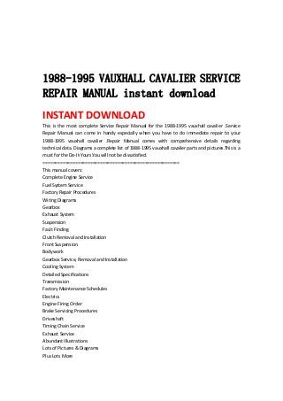 
 
 
 
1988-1995 VAUXHALL CAVALIER SERVICE
REPAIR MANUAL instant download
INSTANT DOWNLOAD 
This  is  the  most  complete  Service  Repair  Manual  for  the  1988‐1995  vauxhall  cavalier  .Service 
Repair  Manual  can  come  in  handy  especially  when  you  have  to  do  immediate  repair  to  your 
1988‐1995  vauxhall  cavalier  .Repair  Manual  comes  with  comprehensive  details  regarding 
technical data. Diagrams a complete list of 1988‐1995 vauxhall cavalier parts and pictures.This is a 
must for the Do‐It‐Yours.You will not be dissatisfied.   
=======================================================   
This manual covers:   
Complete Engine Service   
Fuel System Service   
Factory Repair Procedures   
Wiring Diagrams   
Gearbox   
Exhaust System   
Suspension   
Fault Finding   
Clutch Removal and Installation   
Front Suspension   
Bodywork   
Gearbox Service, Removal and Installation   
Cooling System   
Detailed Specifications   
Transmission   
Factory Maintenance Schedules   
Electrics   
Engine Firing Order   
Brake Servicing Procedures   
Driveshaft   
Timing Chain Service   
Exhaust Service   
Abundant Illustrations   
Lots of Pictures & Diagrams   
Plus Lots More   
 
 