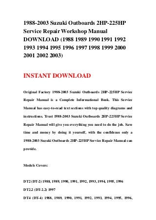 1988-2003 Suzuki Outboards 2HP-225HP
Service Repair Workshop Manual
DOWNLOAD (1988 1989 1990 1991 1992
1993 1994 1995 1996 1997 1998 1999 2000
2001 2002 2003)
INSTANT DOWNLOAD
Original Factory 1988-2003 Suzuki Outboards 2HP-225HP Service
Repair Manual is a Complete Informational Book. This Service
Manual has easy-to-read text sections with top quality diagrams and
instructions. Trust 1988-2003 Suzuki Outboards 2HP-225HP Service
Repair Manual will give you everything you need to do the job. Save
time and money by doing it yourself, with the confidence only a
1988-2003 Suzuki Outboards 2HP-225HP Service Repair Manual can
provide.
Models Covers:
DT2 (DT-2) 1988, 1989, 1990, 1991, 1992, 1993, 1994, 1995, 1996
DT2.2 (DT-2.2) 1997
DT4 (DT-4) 1988, 1989, 1990, 1991, 1992, 1993, 1994, 1995, 1996,
 