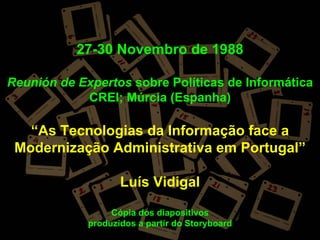 27-30 Novembro de 1988

Reunión de Expertos sobre Políticas de Informática
            CREI; Múrcia (Espanha)

   “As Tecnologias da Informação face a
 Modernização Administrativa em Portugal”

                    Luís Vidigal

                  Cópia dos diapositivos
             produzidos a partir do Storyboard