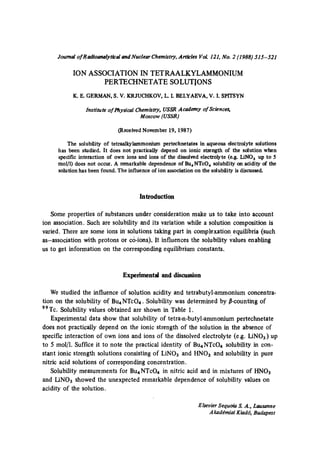 Journal of R adioanalytical and Nuclear Chemistry, Articles VoL 121, No. 2 (1988) 515-521

ION ASSOCIATION IN TETRAALKYLAMMONIUM
PERTECHNETATE SOLUTIONS
K. E. GERMAN, S. V. KRJUCHKOV,L. L BELYAEVA,V. I. SP1TSYN
Institute of PhysiCal Chemistry, USSR Academy of Sciences,
Moscow (USSR)

(Received November 19, 1987)
The solubility of tetraalkylammonium perteehnetates in aqueous deetrolyte solutions
has been studied. It does not practically depend on ionic strength of the solution when
specific interaction of own ions and ions of the dissolved electrolyte (e.g. LiNO~ up to 5
tool/l) does not occur. A remarkable dependence of Bu~NTeO~ solubility on acidity of the
solution has been found. The influence of ion association on the solubility is discussed.

Introduction
Some properties of substances under consideration make us to take into account
ion association. Such are solubility and its variation while a solution composition is
varied. There are some ions in solutions taking part in complexation equilibria (such
as-association with protons or c6-ions). It influences the solubility values enabling
us to get information on the corresponding equilibrium constants.

Experimental and discussion
We studied the influence of solution acidity and tetrabutyl-ammonium concentration on the solubility of Bu4NTcO4. Solubility was determined by ~-counting of
99Tc. Solubility values obtained are shown in Table I.
Experimental data show that solubility of tetra-n-butyl-ammonium pertechnetate
does not practically depend on the ionic strength of the solution in the absence of
specific interaction of own ions and ions of the dissolved electrolyte (e.g. LiNO3) up
to 5 mol/1. Suffice it to note the practical identity of Bu4NTcO4 solubility in constant ionic strength solutions consisting of LiNO3 and HNO3 and solubility in pure
nitric acid solutions of corresponding concentration.
Solubility measurements for Bu4NTcO4 in nitric acid and in mixtures of HNO3
and IANO3 showed the unexpected remarkable dependence of solubility values on
acidity of the solution.
Elsevier Sequoia S. A., Lausanne
A kad~miat Kiad6, Budapest

 