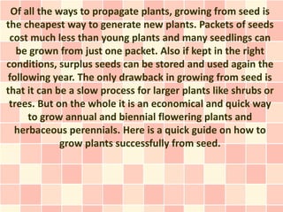 Of all the ways to propagate plants, growing from seed is
the cheapest way to generate new plants. Packets of seeds
 cost much less than young plants and many seedlings can
   be grown from just one packet. Also if kept in the right
conditions, surplus seeds can be stored and used again the
following year. The only drawback in growing from seed is
that it can be a slow process for larger plants like shrubs or
 trees. But on the whole it is an economical and quick way
     to grow annual and biennial flowering plants and
  herbaceous perennials. Here is a quick guide on how to
             grow plants successfully from seed.
 