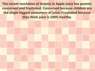 The recent revelation of Arsenic in Apple Juice has parents
concerned and frustrated. Concerned because children are
 the single biggest consumers of juice; Frustrated because
              they think juice is 100% healthy.
 