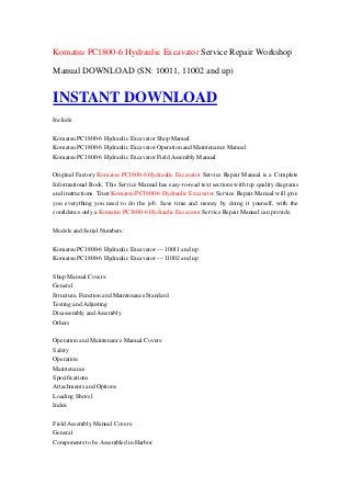 Komatsu PC1800-6 Hydraulic Excavator Service Repair Workshop

Manual DOWNLOAD (SN: 10011, 11002 and up)


INSTANT DOWNLOAD
Include:

Komatsu PC1800-6 Hydraulic Excavator Shop Manual
Komatsu PC1800-6 Hydraulic Excavator Operation and Maintenance Manual
Komatsu PC1800-6 Hydraulic Excavator Field Assembly Manual

Original Factory Komatsu PC1800-6 Hydraulic Excavator Service Repair Manual is a Complete
Informational Book. This Service Manual has easy-to-read text sections with top quality diagrams
and instructions. Trust Komatsu PC1800-6 Hydraulic Excavator Service Repair Manual will give
you everything you need to do the job. Save time and money by doing it yourself, with the
confidence only a Komatsu PC1800-6 Hydraulic Excavator Service Repair Manual can provide.

Models and Serial Numbers:

Komatsu PC1800-6 Hydraulic Excavator --- 10011 and up
Komatsu PC1800-6 Hydraulic Excavator --- 11002 and up

Shop Manual Covers:
General
Structure, Function and Maintenance Standard
Testing and Adjusting
Disassembly and Assembly
Others

Operation and Maintenance Manual Covers:
Safety
Operation
Maintenance
Specifications
Attachments and Options
Loading Shovel
Index

Field Assembly Manual Covers:
General
Components to be Assembled in Harbor
 