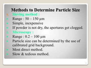 Methods to Determine Particle Size
1. Sieving method :
 Range : 50 – 150 µm
 Simple, inexpensive
 If powder is not dry, the apertures get clogged.
2. Microscopy :
 Range : 0.2 – 100 µm
 Particle size can be determined by the use of
calibrated grid background.
 Most direct method.
 Slow & tedious method.
12
 
