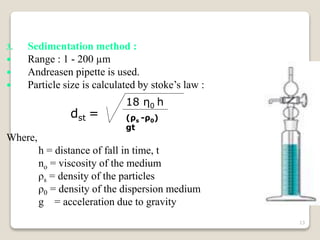 3. Sedimentation method :
 Range : 1 - 200 µm
 Andreasen pipette is used.
 Particle size is calculated by stoke’s law :
dst =
Where,
h = distance of fall in time, t
no = viscosity of the medium
ρs = density of the particles
ρ0 = density of the dispersion medium
g = acceleration due to gravity
18 η0 h
(ρs -ρ0)
gt
13
 