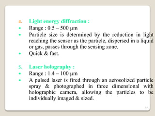 4. Light energy diffraction :
 Range : 0.5 – 500 µm
 Particle size is determined by the reduction in light
reaching the sensor as the particle, dispersed in a liquid
or gas, passes through the sensing zone.
 Quick & fast.
5. Laser holography :
 Range : 1.4 – 100 µm
 A pulsed laser is fired through an aerosolized particle
spray & photographed in three dimensional with
holographic camera, allowing the particles to be
individually imaged & sized.
14
 