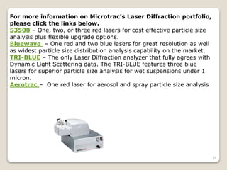 16
For more information on Microtrac’s Laser Diffraction portfolio,
please click the links below.
S3500 – One, two, or three red lasers for cost effective particle size
analysis plus flexible upgrade options.
Bluewave – One red and two blue lasers for great resolution as well
as widest particle size distribution analysis capability on the market.
TRI-BLUE – The only Laser Diffraction analyzer that fully agrees with
Dynamic Light Scattering data. The TRI-BLUE features three blue
lasers for superior particle size analysis for wet suspensions under 1
micron.
Aerotrac – One red laser for aerosol and spray particle size analysis
 