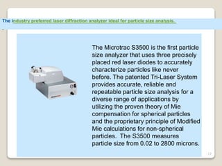 17
The Microtrac S3500 is the first particle
size analyzer that uses three precisely
placed red laser diodes to accurately
characterize particles like never
before. The patented Tri-Laser System
provides accurate, reliable and
repeatable particle size analysis for a
diverse range of applications by
utilizing the proven theory of Mie
compensation for spherical particles
and the proprietary principle of Modified
Mie calculations for non-spherical
particles. The S3500 measures
particle size from 0.02 to 2800 microns.
The industry preferred laser diffraction analyzer ideal for particle size analysis.
 