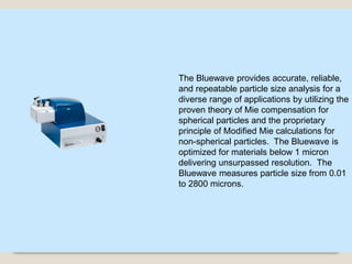 18
The Bluewave provides accurate, reliable,
and repeatable particle size analysis for a
diverse range of applications by utilizing the
proven theory of Mie compensation for
spherical particles and the proprietary
principle of Modified Mie calculations for
non-spherical particles. The Bluewave is
optimized for materials below 1 micron
delivering unsurpassed resolution. The
Bluewave measures particle size from 0.01
to 2800 microns.
 