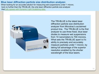 19
The TRI-BLUE is the latest laser
diffraction particle size distribution
analyzer from Microtrac’s acclaimed
product line. The TRI-BLUE is the first
analyzer to use three fixed, blue laser
diodes to measure wet suspensions
from 10 nanometers to 700 microns.
What sets the TRI-BLUE apart is it’s
ability to precisely and accurately
measure particles under 1 micron, by
taking full advantage of the superior
resolution enabled by the shorter
wavelength of the blue lasers.
Blue laser diffraction particle size distribution analyzer.
When looking for an accurate solution for measuring wet suspensions under 1 micron,
look no further than the TRI-BLUE, the only laser diffraction particle size analyzer
that fully agrees with Dynamic Light Scattering data.
 