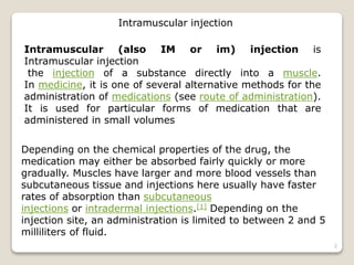 Intramuscular (also IM or im) injection is
Intramuscular injection
the injection of a substance directly into a muscle.
In medicine, it is one of several alternative methods for the
administration of medications (see route of administration).
It is used for particular forms of medication that are
administered in small volumes
Intramuscular injection
Depending on the chemical properties of the drug, the
medication may either be absorbed fairly quickly or more
gradually. Muscles have larger and more blood vessels than
subcutaneous tissue and injections here usually have faster
rates of absorption than subcutaneous
injections or intradermal injections.[1] Depending on the
injection site, an administration is limited to between 2 and 5
milliliters of fluid.
2
 