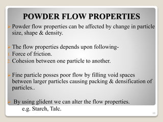 POWDER FLOW PROPERTIES
 Powder flow properties can be affected by change in particle
size, shape & density.
 The flow properties depends upon following-
1. Force of friction.
2. Cohesion between one particle to another.
 Fine particle posses poor flow by filling void spaces
between larger particles causing packing & densification of
particles..
 By using glident we can alter the flow properties.
e.g. Starch, Talc.
20
 