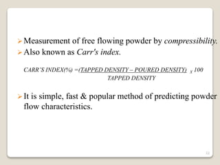 Measurement of free flowing powder by compressibility.
Also known as Carr's index.
CARR’S INDEX(%) =(TAPPED DENSITY – POURED DENSITY) X 100
TAPPED DENSITY
It is simple, fast & popular method of predicting powder
flow characteristics.
22
 