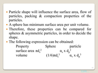  Particle shape will influence the surface area, flow of
particles, packing & compaction properties of the
particles.
 A sphere has minimum surface area per unit volume.
 Therefore, these properties can be compared for
spheres & asymmetric particles, in order to decide the
shape.
 The following expression can be obtained:
Property Sphere particle
surface area πds
2 αs x dp
2
volume (1/6)πds
3 αv x dp
3
Cont…
25
 