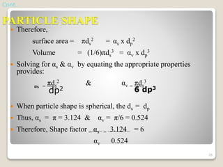 PARTICLE SHAPE
 Therefore,
surface area = πds
2 = αs x dp
2
Volume = (1/6)πds
3 = αv x dp
3
 Solving for αs & αv by equating the appropriate properties
provides:
αs =
πds
2 & αv =
πds
3
 When particle shape is spherical, the ds = dp
 Thus, αs = π = 3.124 & αv = π/6 = 0.524
 Therefore, Shape factor = αs = 3.124 = 6
αv 0.524
Cont…
dp2 6 dp3
26
 